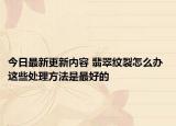 今日最新更新内容 翡翠纹裂怎么办 这些处理方法是最好的