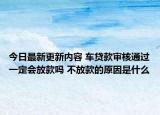 今日最新更新内容 车贷款审核通过一定会放款吗 不放款的原因是什么