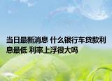 当日最新消息 什么银行车贷款利息最低 利率上浮很大吗