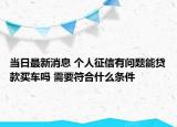 当日最新消息 个人征信有问题能贷款买车吗 需要符合什么条件