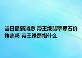 当日最新消息 帝王绿翡翠原石价格高吗 帝王绿是指什么
