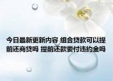 今日最新更新内容 组合贷款可以提前还商贷吗 提前还款要付违约金吗