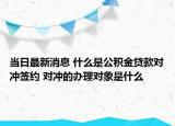 当日最新消息 什么是公积金贷款对冲签约 对冲的办理对象是什么