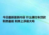 今日最新更新内容 什么银行车贷款利息最低 利率上浮很大吗