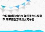 今日最新更新内容 如何鉴别注胶翡翠 原来鉴别方法这么简单的