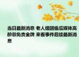 当日最新消息 老人组团偷瓜媒体高龄非免责金牌 来看事件后续最新消息