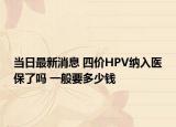 当日最新消息 四价HPV纳入医保了吗 一般要多少钱