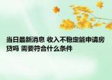 当日最新消息 收入不稳定能申请房贷吗 需要符合什么条件
