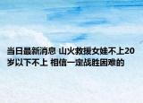 当日最新消息 山火救援女娃不上20岁以下不上 相信一定战胜困难的