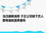 当日最新消息 于正公司旗下艺人都有谁赵露思是吗