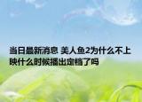 当日最新消息 美人鱼2为什么不上映什么时候播出定档了吗