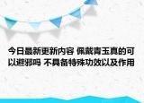今日最新更新内容 佩戴青玉真的可以避邪吗 不具备特殊功效以及作用