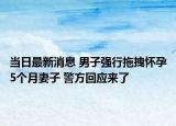 当日最新消息 男子强行拖拽怀孕5个月妻子 警方回应来了