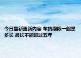 今日最新更新内容 车贷期限一般是多长 最长不能超过五年