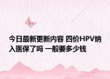 今日最新更新内容 四价HPV纳入医保了吗 一般要多少钱