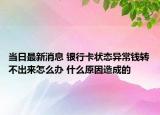 当日最新消息 银行卡状态异常钱转不出来怎么办 什么原因造成的