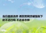 当日最新消息 遇到黑网贷被强制下款不还行吗 不还会怎样