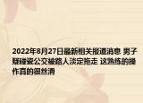 2022年8月27日最新相关报道消息 男子疑碰瓷公交被路人淡定拖走 这熟练的操作真的很丝滑