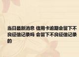 当日最新消息 信用卡逾期会留下不良征信记录吗 会留下不良征信记录的