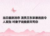 当日最新消息 演员王东家暴画面令人发指 对妻子说我要弄死你