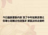 今日最新更新内容 到了中年如果亲情让你寒心别难过也别强求 那就这样去做吧