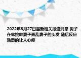 2022年8月27日最新相关报道消息 男子在家挑衅妻子弄乱妻子的头发 随后反应熟悉的让人心疼