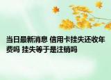 当日最新消息 信用卡挂失还收年费吗 挂失等于是注销吗