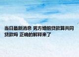 当日最新消息 男方婚前贷款算共同贷款吗 正确的解释来了