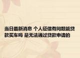 当日最新消息 个人征信有问题能贷款买车吗 是无法通过贷款申请的