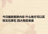 今日最新更新内容 什么地方可以买到玉石原石 四大购买渠道
