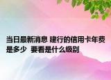 当日最新消息 建行的信用卡年费是多少  要看是什么级别