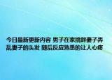今日最新更新内容 男子在家挑衅妻子弄乱妻子的头发 随后反应熟悉的让人心疼