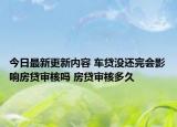 今日最新更新内容 车贷没还完会影响房贷审核吗 房贷审核多久