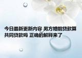 今日最新更新内容 男方婚前贷款算共同贷款吗 正确的解释来了