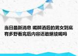 当日最新消息 喝醉酒后的男女到底有多野看完后内容还敢继续喝吗