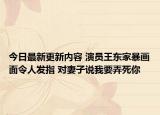 今日最新更新内容 演员王东家暴画面令人发指 对妻子说我要弄死你