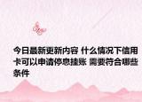 今日最新更新内容 什么情况下信用卡可以申请停息挂账 需要符合哪些条件