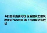 今日最新更新内容 医生建议勿跟风藿香正气冰中式 喝了或出现这些症状