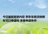 今日最新更新内容 京东车抵贷按揭车可以申请吗 来看申请条件