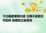 今日最新更新内容 玉镯不能戴左手的吗 有哪些注意事项