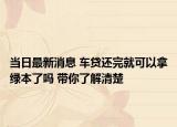 当日最新消息 车贷还完就可以拿绿本了吗 带你了解清楚