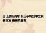 当日最新消息 买玉手镯到哪里买是真货 来揭晓答案