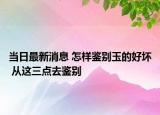 当日最新消息 怎样鉴别玉的好坏 从这三点去鉴别