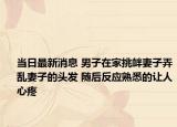 当日最新消息 男子在家挑衅妻子弄乱妻子的头发 随后反应熟悉的让人心疼