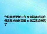 今日最新更新内容 女童游泳馆溺亡母亲称抢救时受阻 女童活活给憋死了