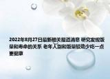2022年8月27日最新相关报道消息 研究发现饭量和寿命的关系 老年人别和饭量较劲少吃一点更健康