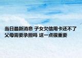 当日最新消息 子女欠信用卡还不了父母需要承担吗 这一点很重要