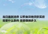当日最新消息 公积金异地贷款买房需要什么条件 需要缴纳多久