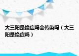 大三阳是绝症吗会传染吗（大三阳是绝症吗）