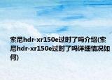 索尼hdr-xr150e过时了吗介绍(索尼hdr-xr150e过时了吗详细情况如何)